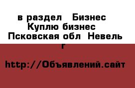  в раздел : Бизнес » Куплю бизнес . Псковская обл.,Невель г.